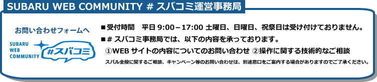 #スバコミ運営事務局：
            ■　メールアドレス：community@web.subaru.jp 
            ■ 受付時間　9:00～17:00　土曜日、日曜日、祝祭日は受け付けておりません。
            ■ #スバコミ運営事務局では下記の内容を承っております。
            （1） WEBサイトの内容についてのお問い合わせ
            （2） 操作に関する技術的なご相談
            スバル全般に関するご相談、キャンペーン等のお問い合わせは別途窓口をご案内する場合がありますのでご了承ください。