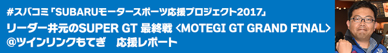 #スバコミ「SUBARUモータースポーツ応援プロジェクト2017」リーダー・井元のSUPER GT 最終戦＜MOTEGI GT GRAND FINAL＞@ツインリンクもてぎ　応援レポート